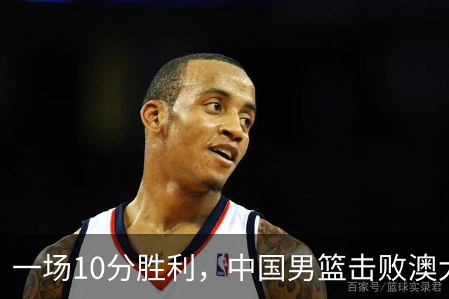 一场10分胜利，中国男篮击败澳大利亚！王俊杰23分，崔永熙12分