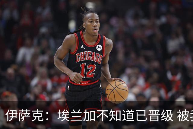 伊萨克：埃兰加不知道已晋级 被我小小训了一顿！怪不得他不高兴