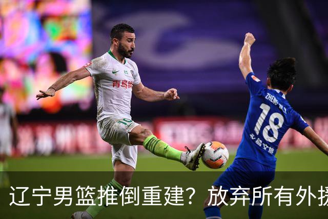 辽宁男篮推倒重建？放弃所有外援优先续约权，韩德君上任三把火！