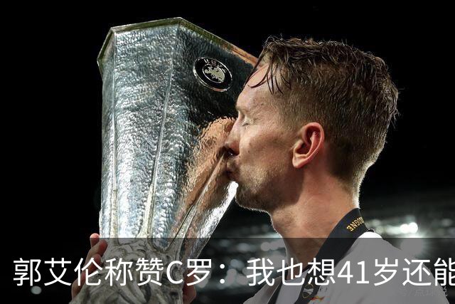 郭艾伦称赞C罗：我也想41岁还能打球让大家评判 挨骂也很幸福