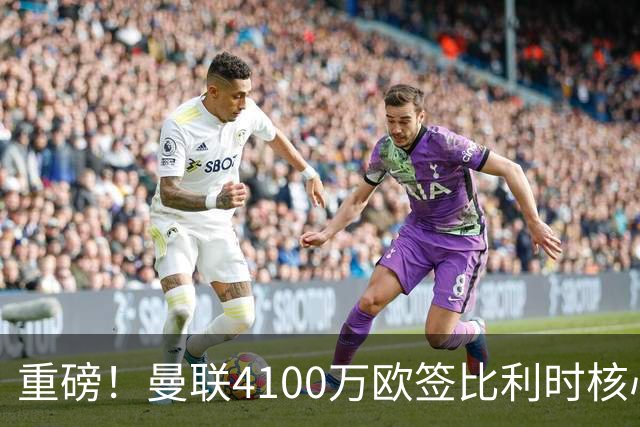 重磅！曼联4100万欧签比利时核心，新赛季志在英超冠军